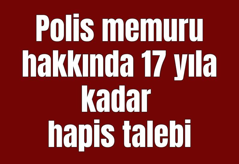 Polis memuru hakkında 17 yıla kadar hapis talebi