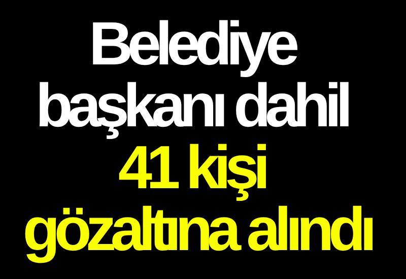 Belediye başkanı dahil 41 kişi gözaltına alındı