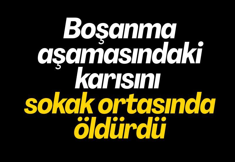 Boşanma aşamasındaki karısını sokak ortasında öldürdü