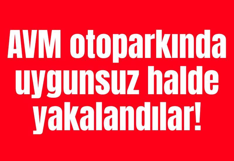 AVM otoparkında uygunsuz halde yakalandılar!