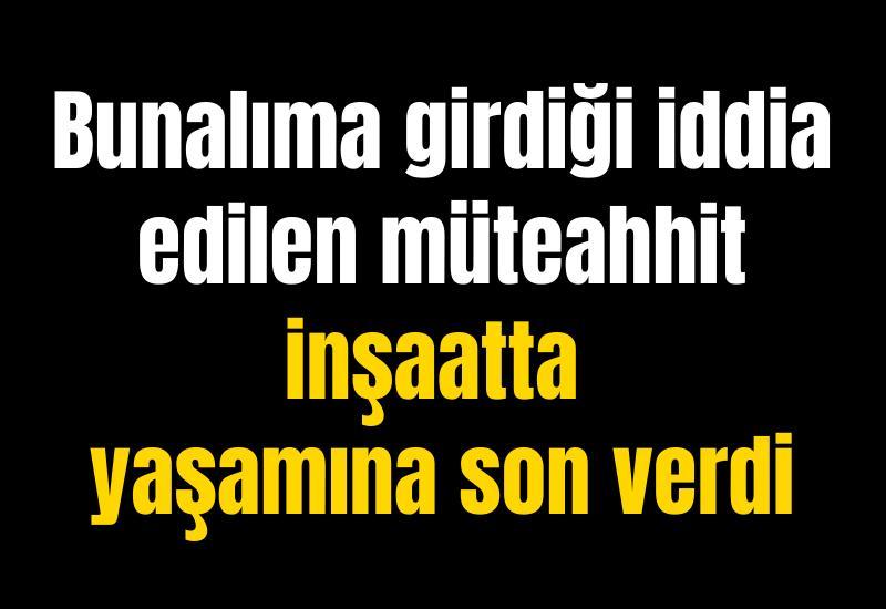 Bunalıma girdiği iddia edilen müteahhit inşaatta yaşamına son verdi