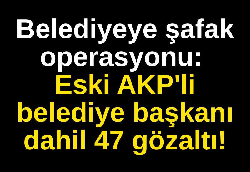 Belediyeye şafak operasyonu: Eski AKP'li belediye başkanı dahil 47 gözaltı!