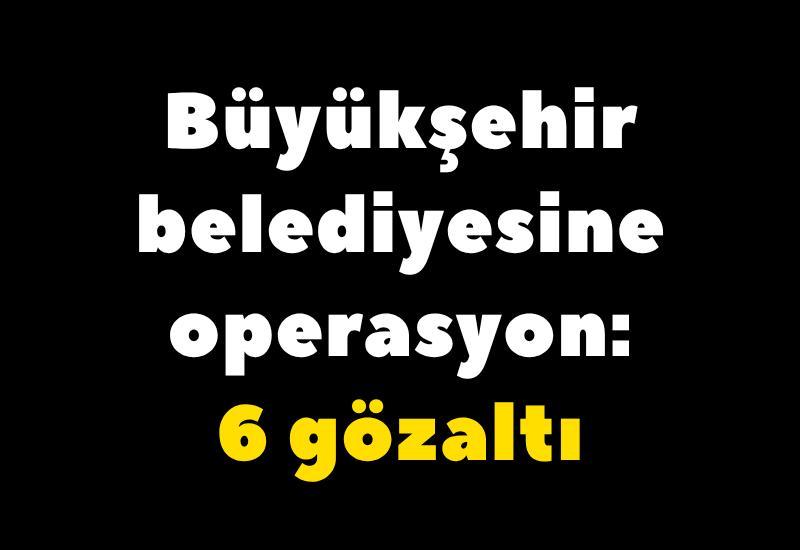 Büyükşehir belediyesine operasyon: 6 gözaltı