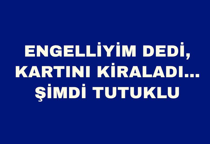 Engelliyim dedi, kartını kiraladı… Şimdi tutuklu