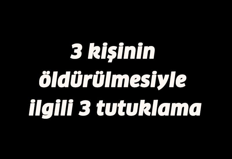 3 kişinin öldürülmesiyle ilgili 3 tutuklama