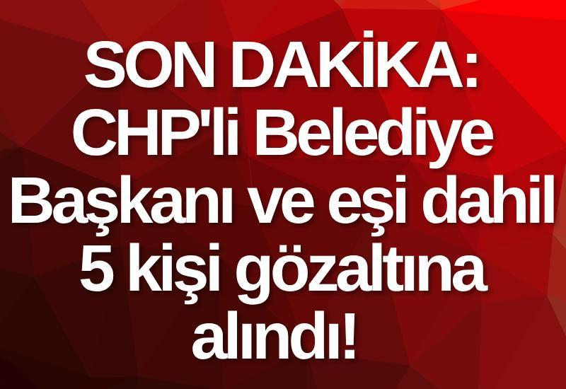 SON DAKİKA: CHP'li Belediye Başkanı ve eşi dahil 5 kişi gözaltına alındı!