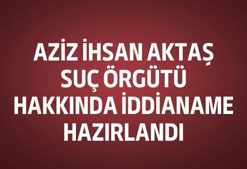 Aziz İhsan Aktaş Suç Örgütü hakkında iddianame hazırlandı