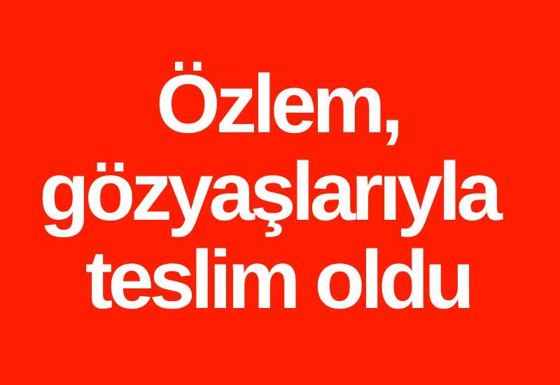 Özlem, gözyaşlarıyla teslim oldu