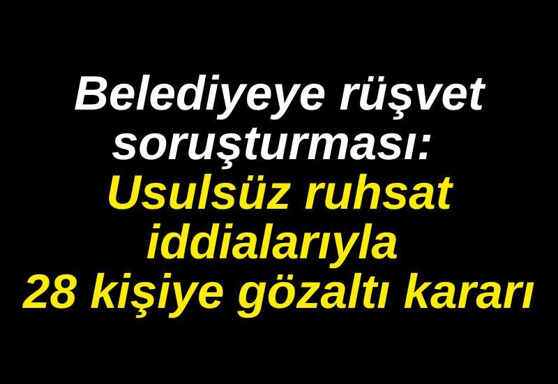 Belediyeye rüşvet soruşturması: Usulsüz ruhsat iddialarıyla 28 kişiye gözaltı kararı