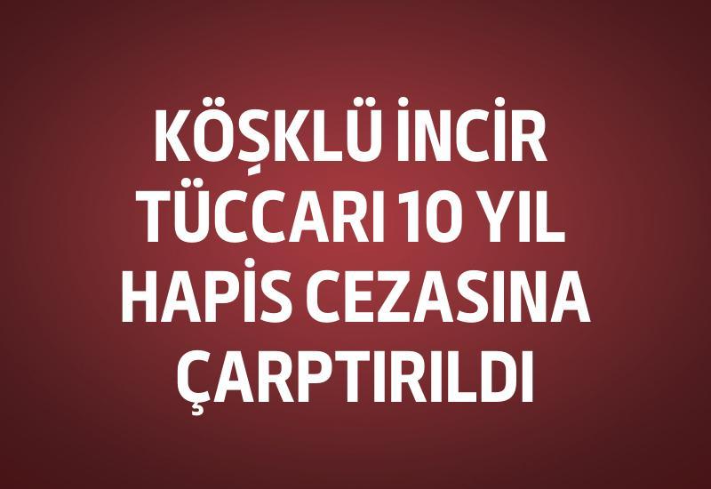 Köşklü incir tüccarı 10 yıl hapis cezasına çarptırıldı