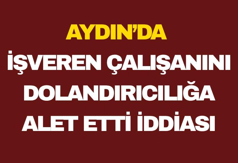 Aydın’da işveren çalışanını dolandırıcılığa alet etti iddiası