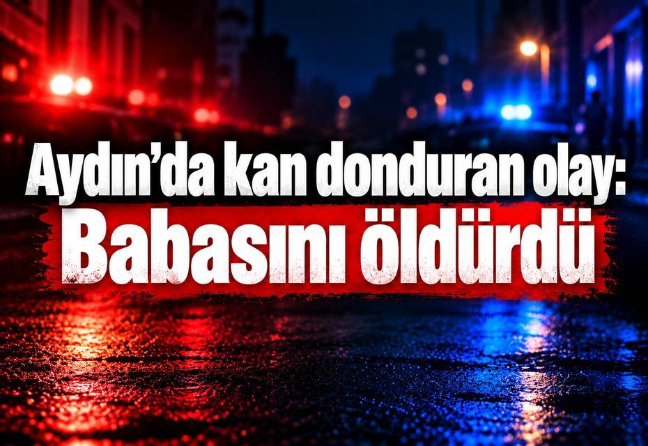 Aydın’da kan donduran olay: Babasını öldürdü