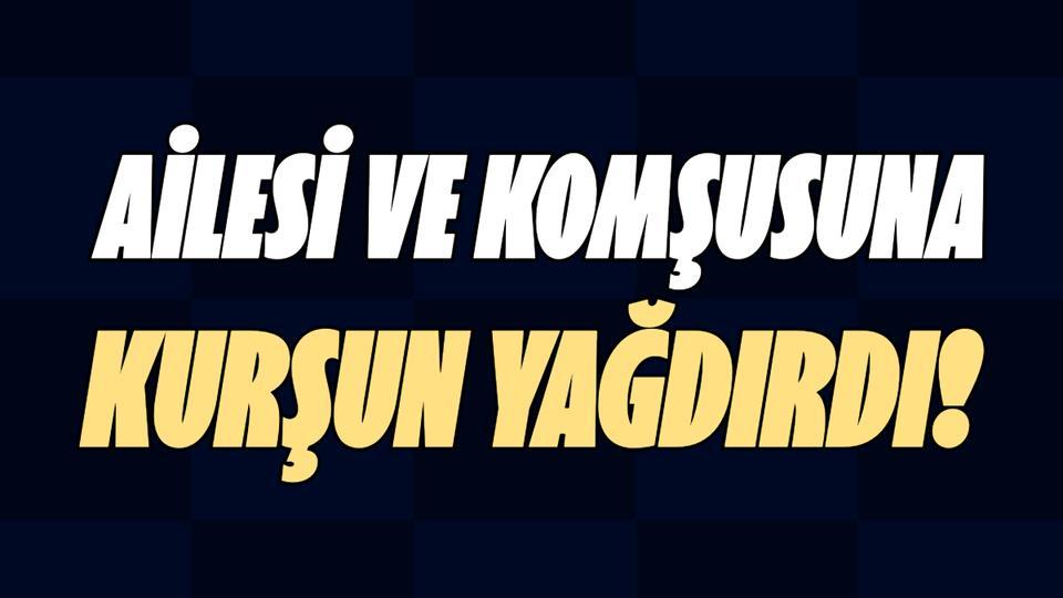 Ailesi ve komşusuna kurşun yağdırdı!