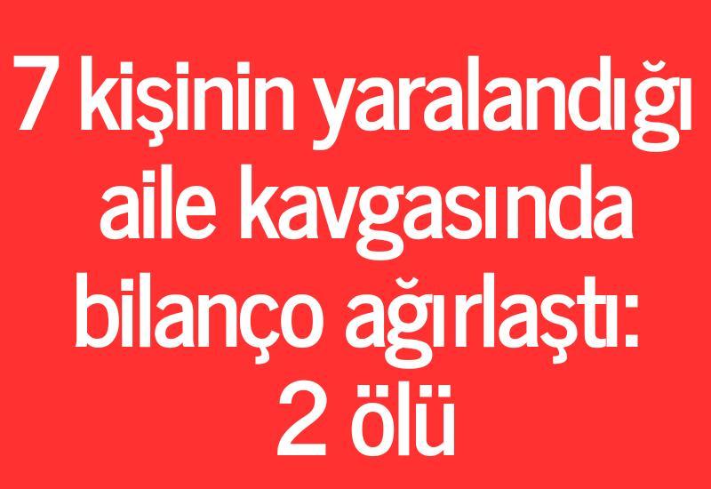 7 kişinin yaralandığı aile kavgasında bilanço ağırlaştı: 2 ölü
