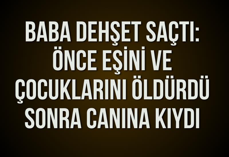 Baba dehşet saçtı: Önce eşini ve çocuklarını öldürdü sonra canına kıydı