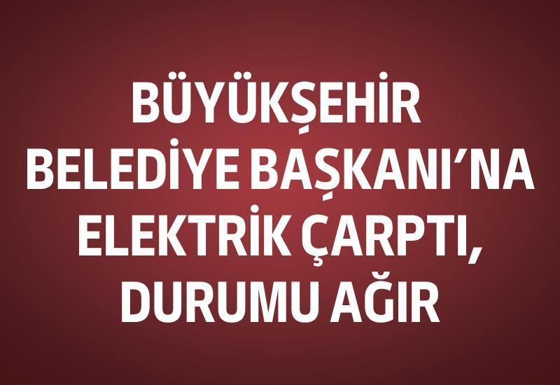 Büyükşehir Belediye Başkanı'na elektrik çarptı, durumu ağır