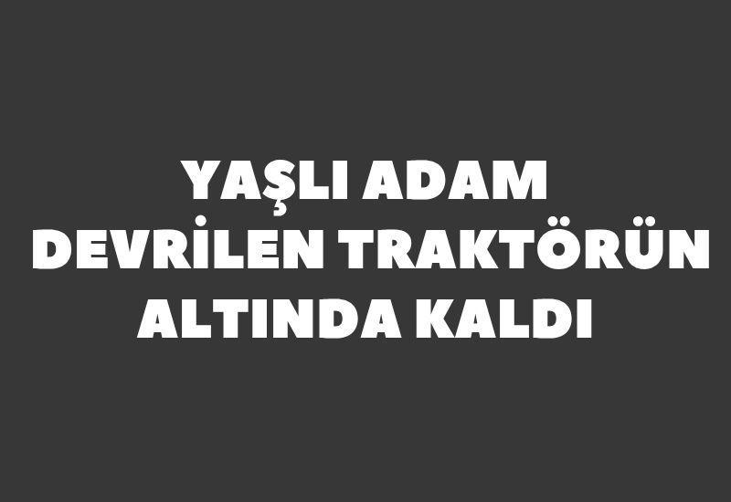 Yaşlı adam devrilen traktörün altında kaldı