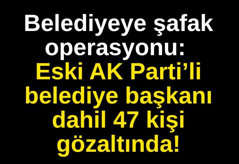 Belediyeye şafak operasyonu: Eski AK Parti’li belediye başkanı dahil 47 kişi gözaltında!