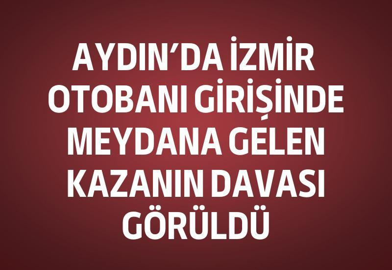 Aydın’da İzmir otobanı girişinde meydana gelen kazanın davası görüldü