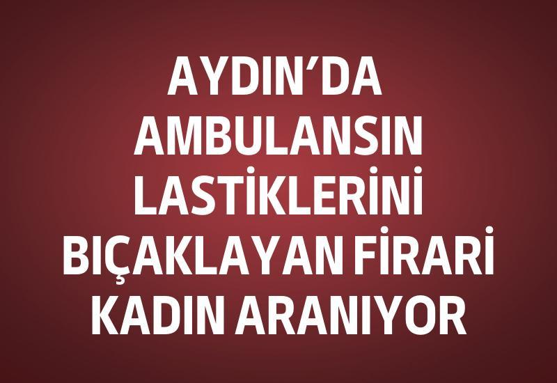 Aydın’da ambulansın lastiklerini bıçaklayan firari kadın aranıyor