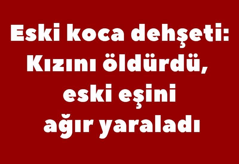 Eski koca dehşeti: Kızını öldürdü, eski eşini ağır yaraladı