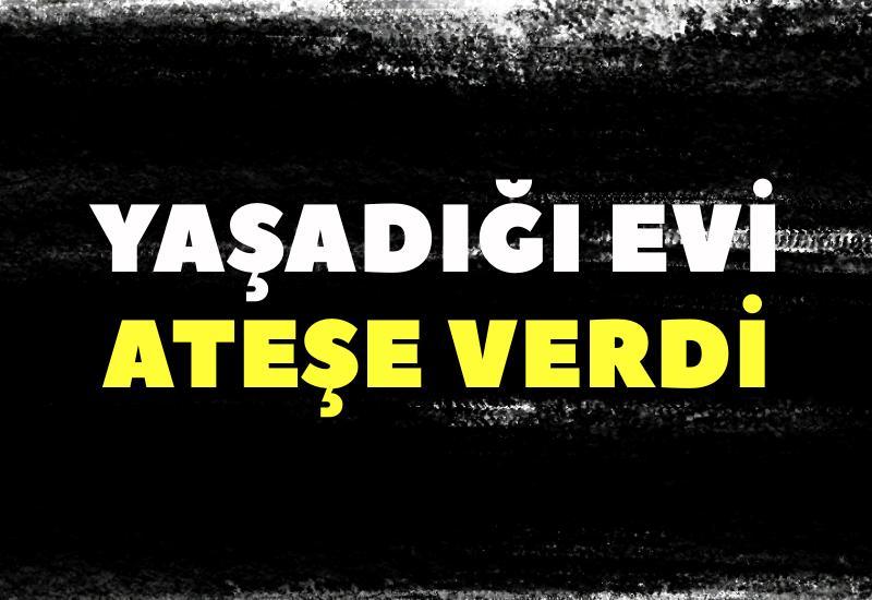 Yaşadığı evi ateşe verdi