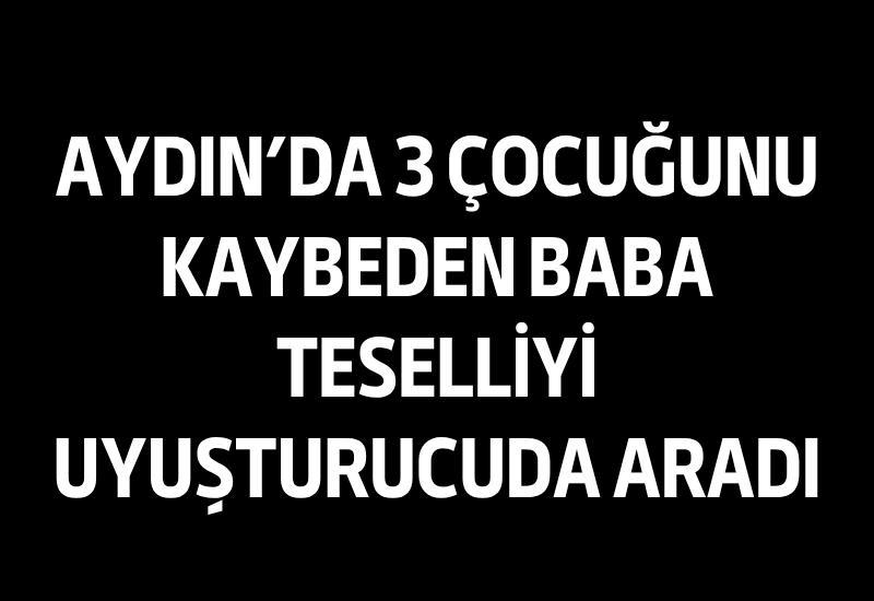 Aydın'da 3 çocuğunu kaybeden baba teselliyi uyuşturucuda aradı