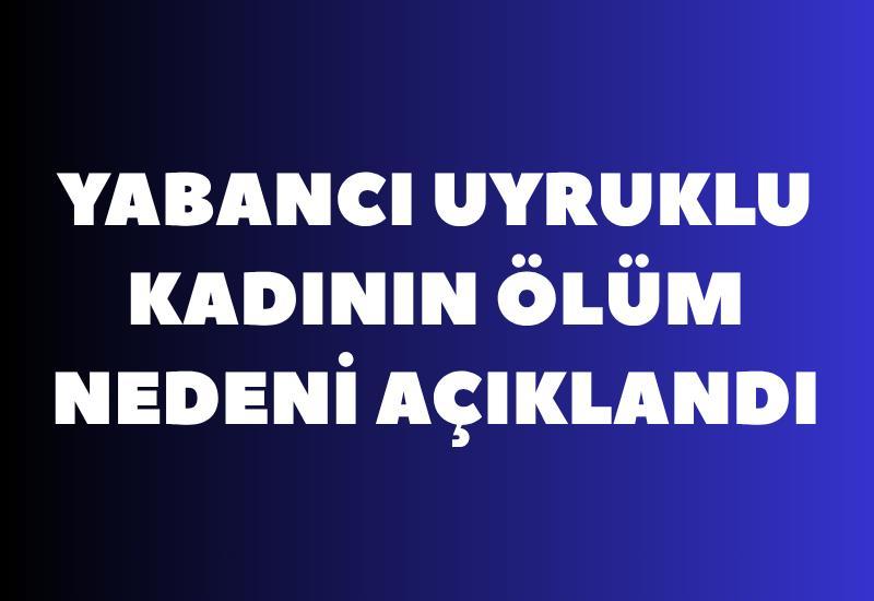 Yabancı uyruklu kadının ölüm nedeni açıklandı
