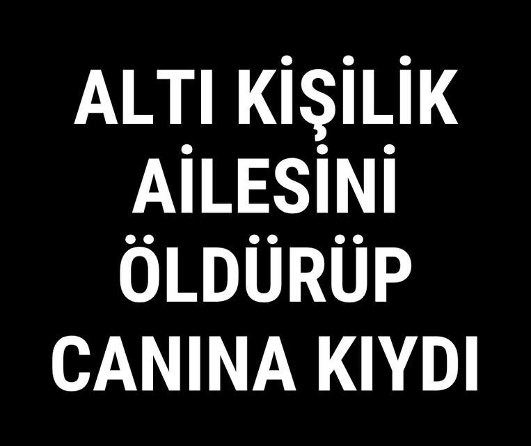 Altı kişilik ailesini öldürüp canına kıydı