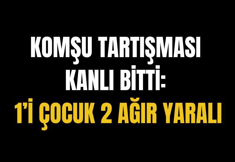 Komşu tartışması kanlı bitti: 1’i çocuk 2 ağır yaralı