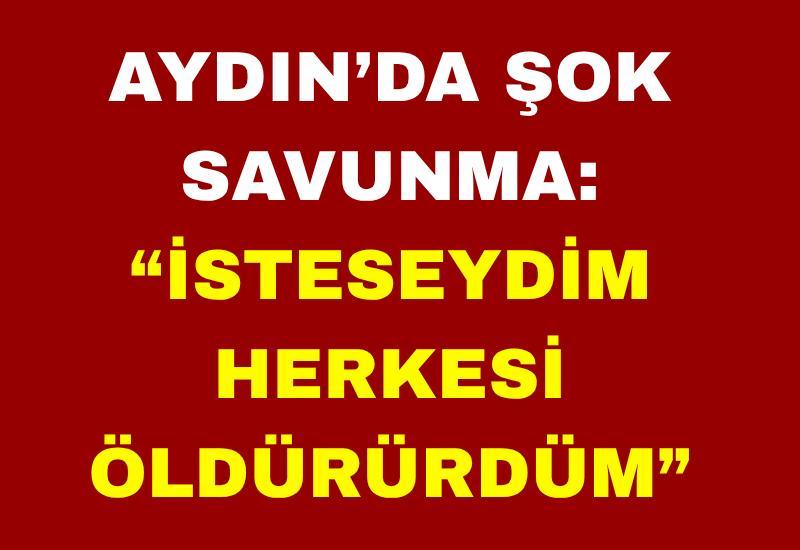 Aydın’da şok savunma: “İsteseydim herkesi öldürürdüm”