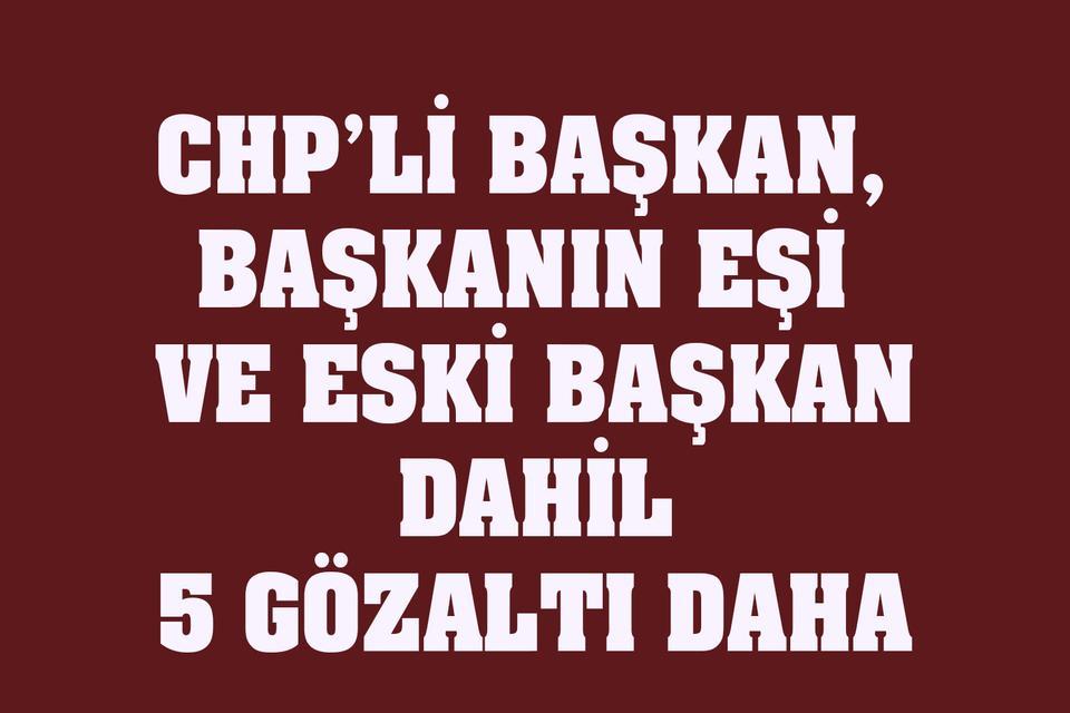 CHP’li Başkan, başkanın eşi ve eski başkan dahil 5 gözaltı daha