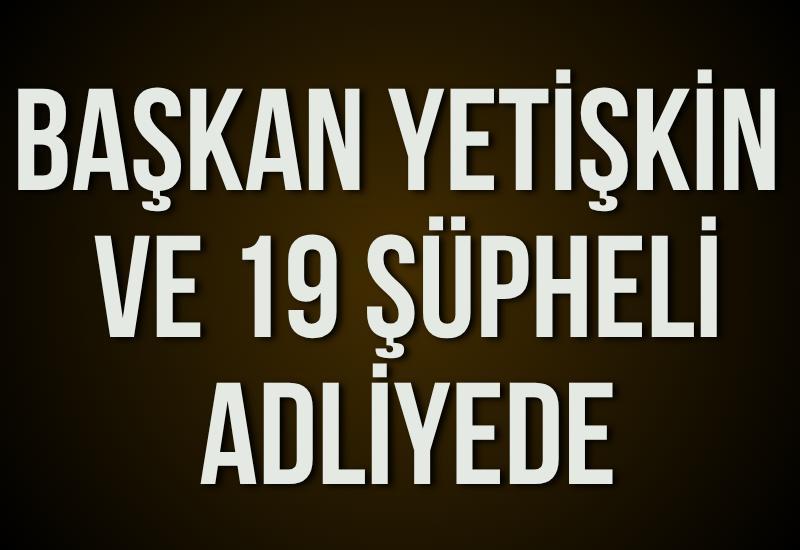 Başkan Yetişkin ve 19 şüpheli adliyede
