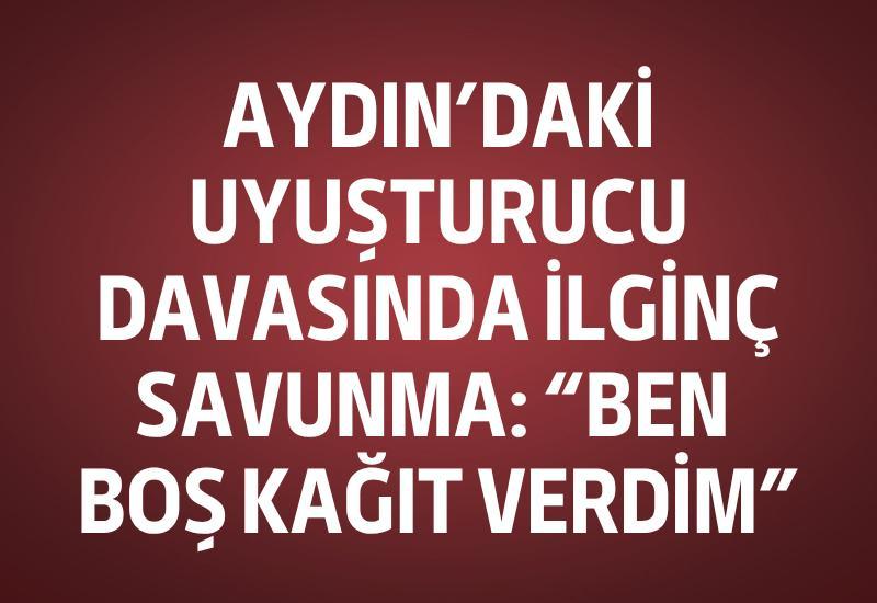 Aydın'daki uyuşturucu davasında ilginç savunma: “Ben boş kağıt verdim”