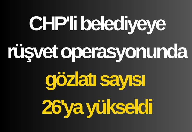 CHP'li belediyeye rüşvet operasyonunda gözlatı sayısı 26'ya yükseldi