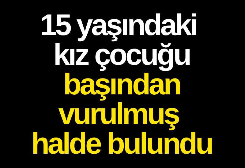 15 yaşındaki kız çocuğu başından vurulmuş halde bulundu