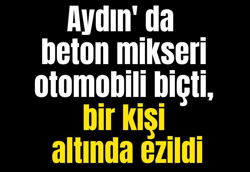 Aydın' da beton mikseri otomobili biçti, bir kişi altında ezildi