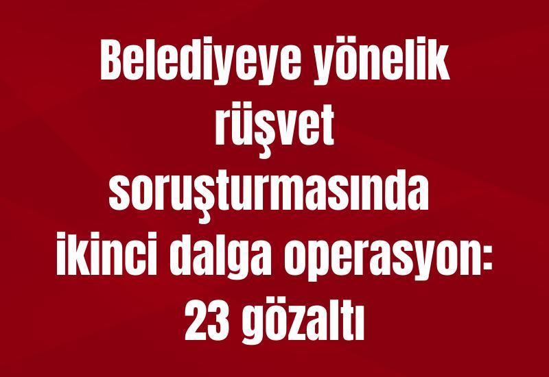 Belediyeye yönelik rüşvet soruşturmasında ikinci dalga operasyon: 23 gözaltı