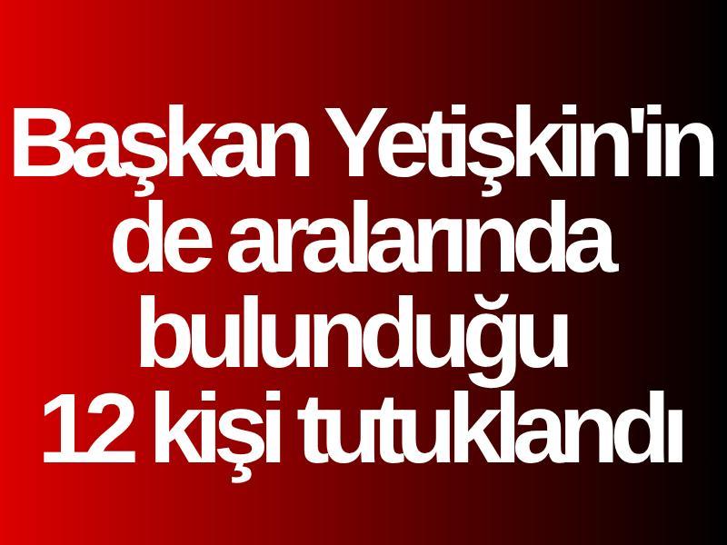 Başkan Yetişkin'in de aralarında bulunduğu 12 kişi tutuklandı