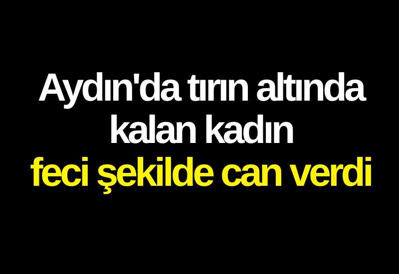 Aydın'da tırın altında kalan kadın feci şekilde can verdi