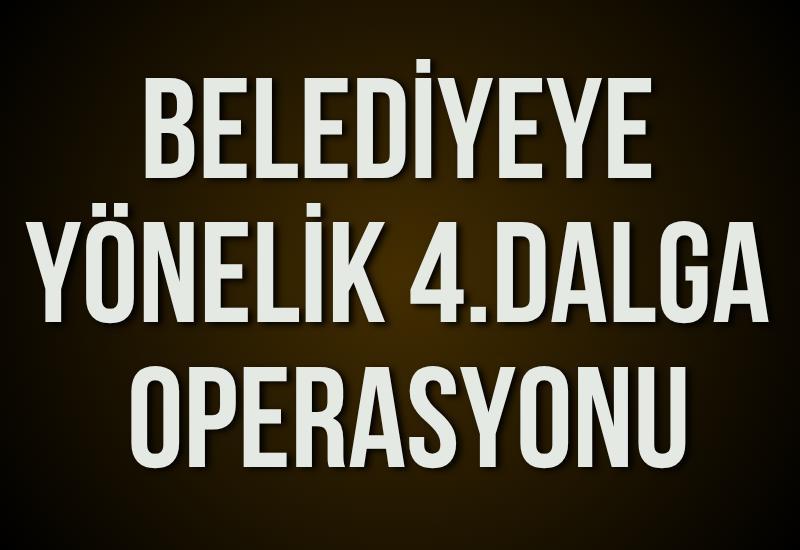 Belediyeye yönelik 4.dalga operasyonu