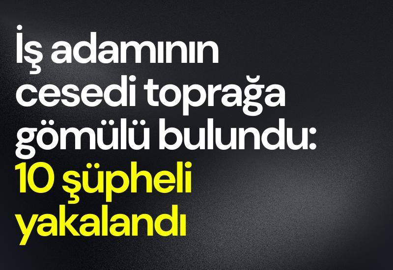 İş adamının cesedi toprağa gömülü bulundu: 10 şüpheli yakalandı