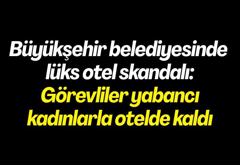Büyükşehir belediyesinde lüks otel skandalı: Görevliler yabancı kadınlarla otelde kaldı