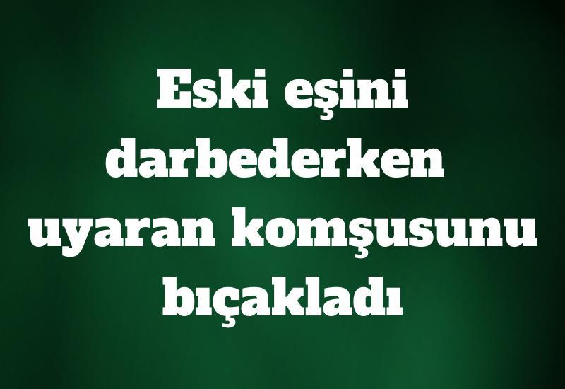 Eski eşini darbederken uyaran komşusunu bıçakladı