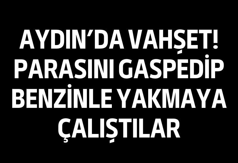 Aydın'da vahşet! Parasını gaspedip benzinle yakmaya çalıştılar
