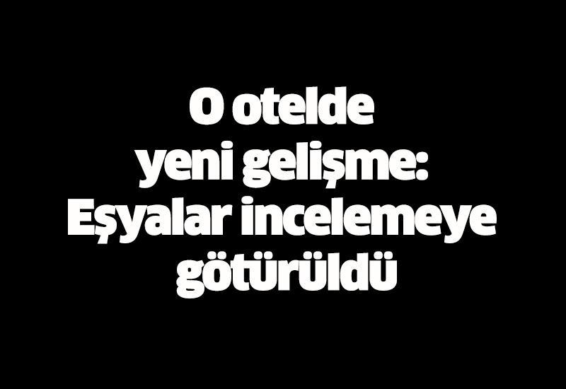 O otelde yeni gelişme: Eşyalar incelemeye götürüldü