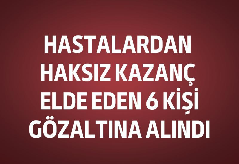 Hastalardan haksız kazanç elde eden 6 kişi gözaltına alındı