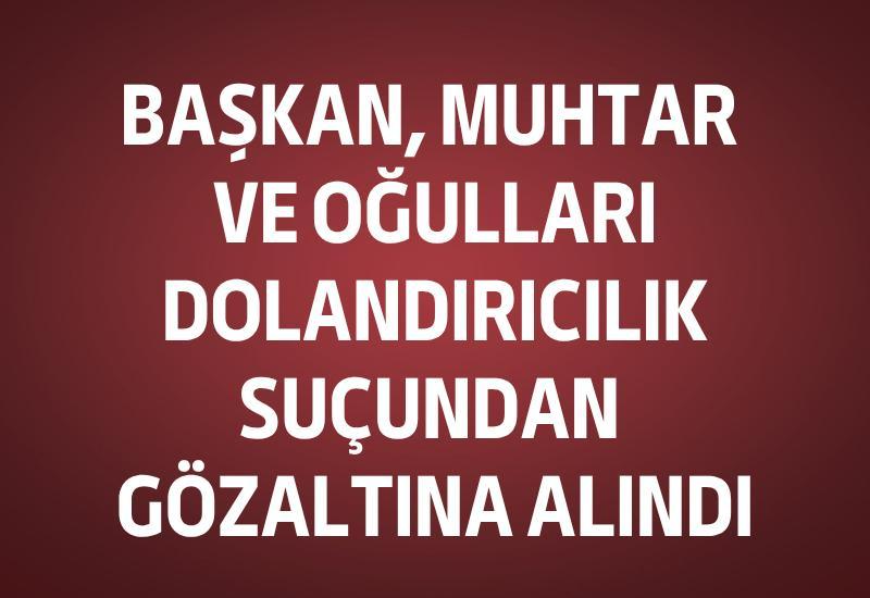 Başkan, muhtar ve oğulları dolandırıcılık suçundan gözaltına alındı