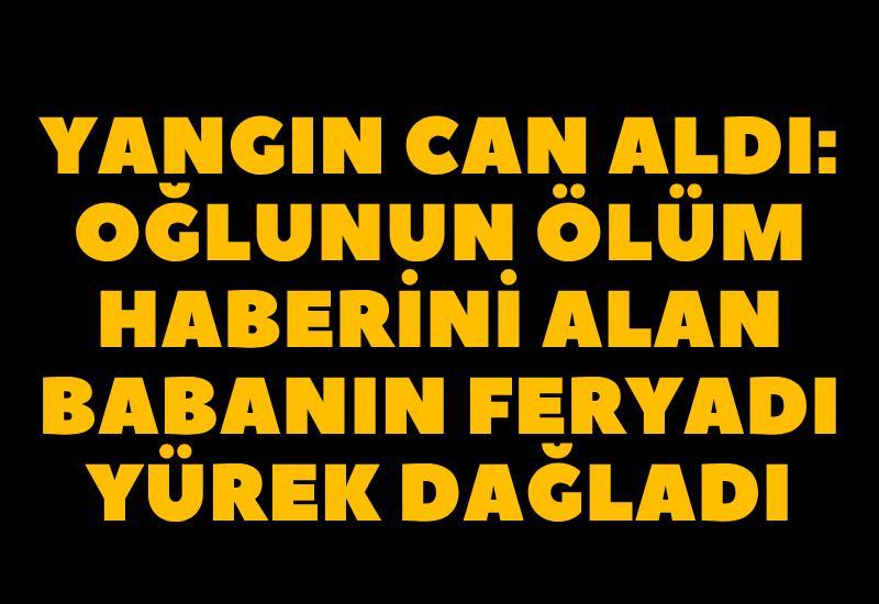 Yangın can aldı: Oğlunun ölüm haberini alan babanın feryadı yürek dağladı