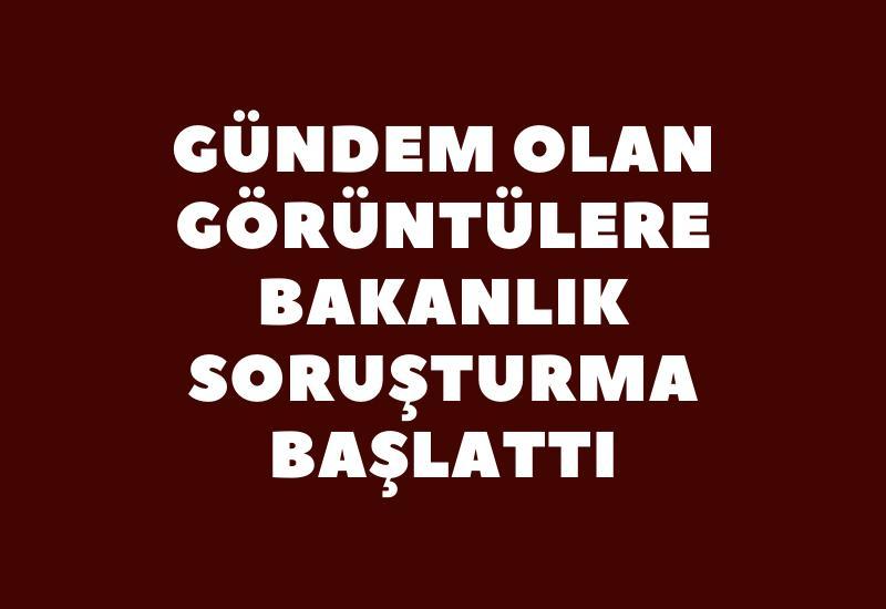 Gündem olan görüntülere bakanlık soruşturma başlattı